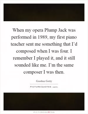 When my opera Plump Jack was performed in 1989, my first piano teacher sent me something that I’d composed when I was four. I remember I played it, and it still sounded like me. I’m the same composer I was then Picture Quote #1