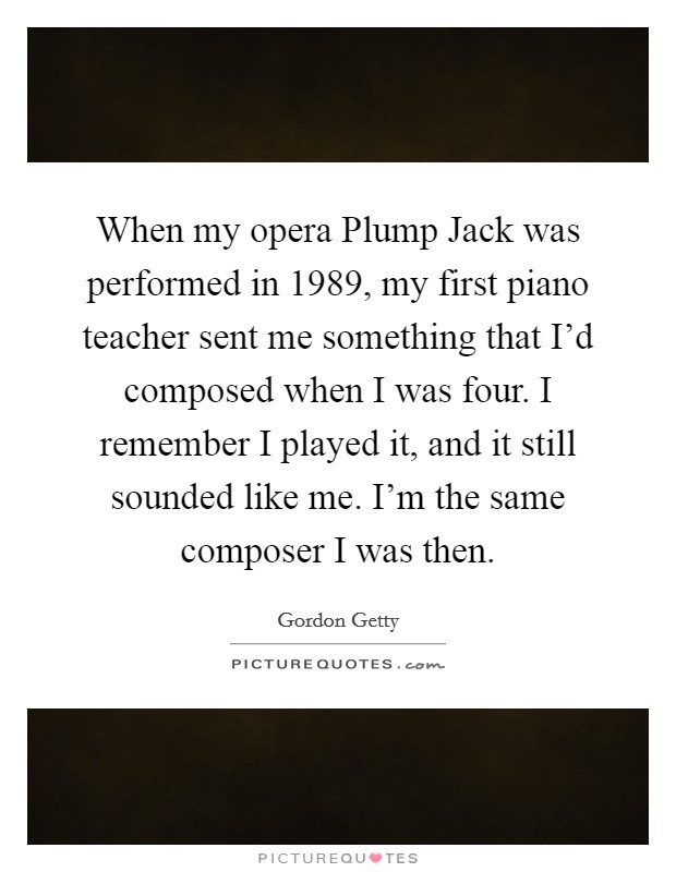 When my opera Plump Jack was performed in 1989, my first piano teacher sent me something that I'd composed when I was four. I remember I played it, and it still sounded like me. I'm the same composer I was then Picture Quote #1