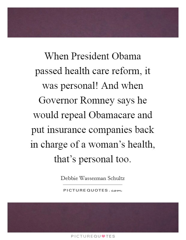 When President Obama passed health care reform, it was personal! And when Governor Romney says he would repeal Obamacare and put insurance companies back in charge of a woman's health, that's personal too Picture Quote #1