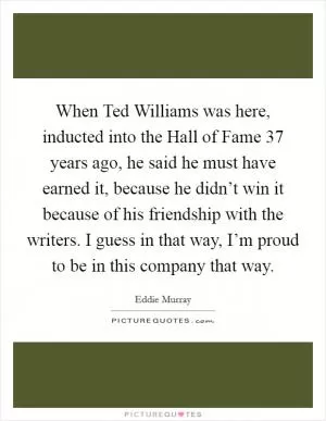 When Ted Williams was here, inducted into the Hall of Fame 37 years ago, he said he must have earned it, because he didn’t win it because of his friendship with the writers. I guess in that way, I’m proud to be in this company that way Picture Quote #1