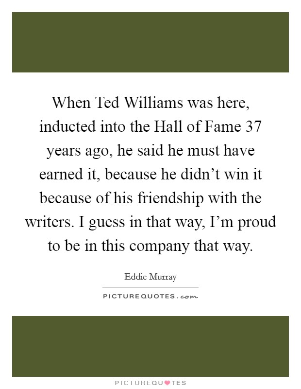When Ted Williams was here, inducted into the Hall of Fame 37 years ago, he said he must have earned it, because he didn't win it because of his friendship with the writers. I guess in that way, I'm proud to be in this company that way Picture Quote #1