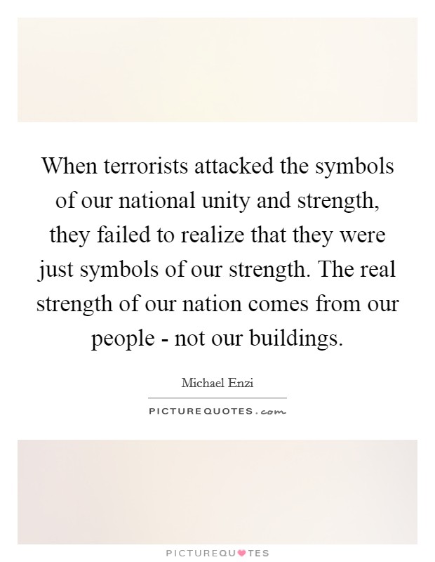 When terrorists attacked the symbols of our national unity and strength, they failed to realize that they were just symbols of our strength. The real strength of our nation comes from our people - not our buildings Picture Quote #1