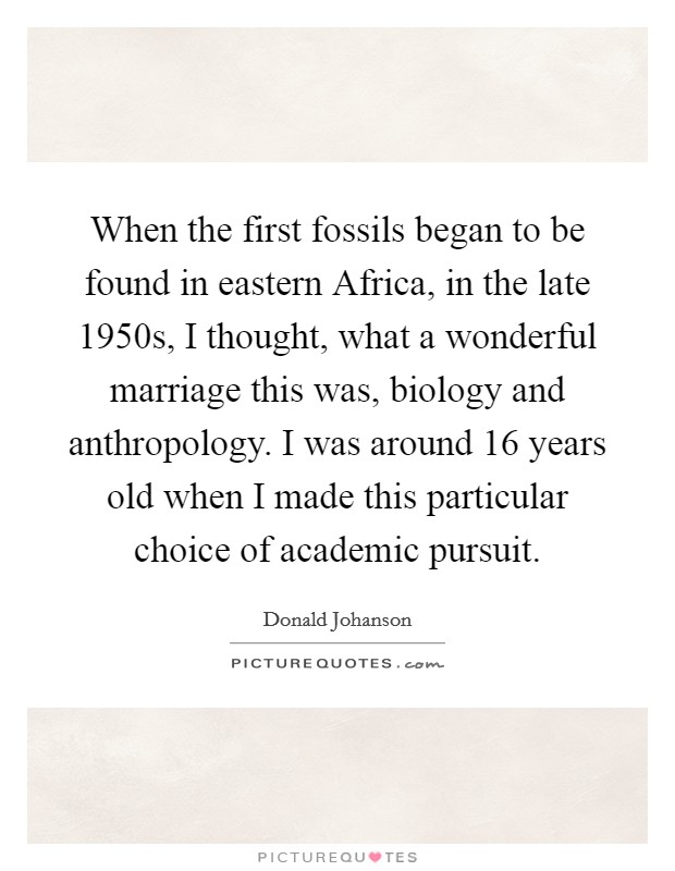 When the first fossils began to be found in eastern Africa, in the late 1950s, I thought, what a wonderful marriage this was, biology and anthropology. I was around 16 years old when I made this particular choice of academic pursuit Picture Quote #1
