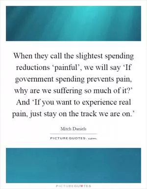 When they call the slightest spending reductions ‘painful’, we will say ‘If government spending prevents pain, why are we suffering so much of it?’ And ‘If you want to experience real pain, just stay on the track we are on.’ Picture Quote #1