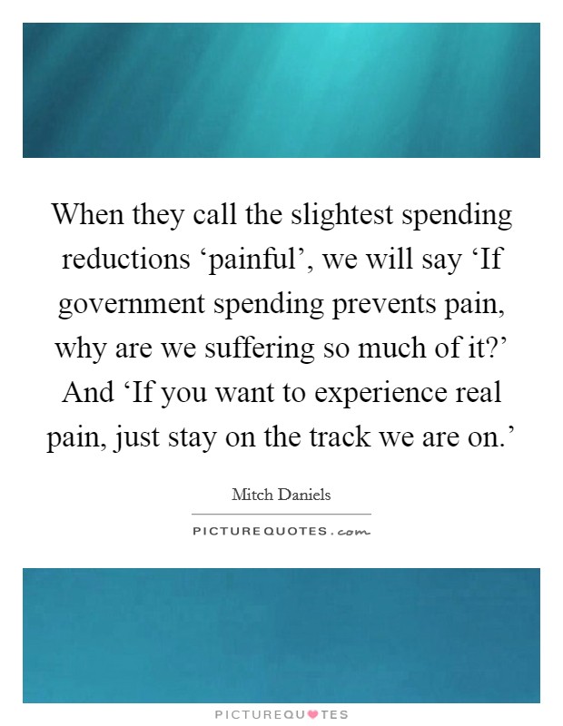 When they call the slightest spending reductions ‘painful', we will say ‘If government spending prevents pain, why are we suffering so much of it?' And ‘If you want to experience real pain, just stay on the track we are on.' Picture Quote #1