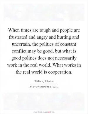 When times are tough and people are frustrated and angry and hurting and uncertain, the politics of constant conflict may be good, but what is good politics does not necessarily work in the real world. What works in the real world is cooperation Picture Quote #1