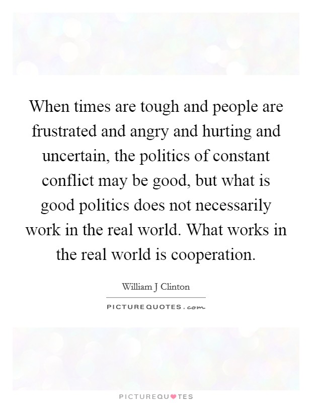 When times are tough and people are frustrated and angry and hurting and uncertain, the politics of constant conflict may be good, but what is good politics does not necessarily work in the real world. What works in the real world is cooperation Picture Quote #1