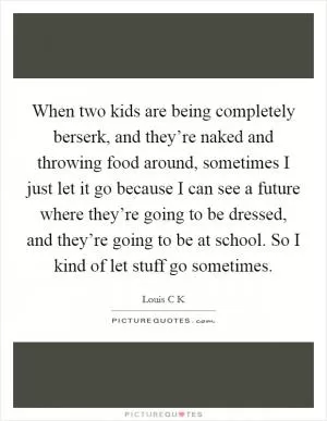 When two kids are being completely berserk, and they’re naked and throwing food around, sometimes I just let it go because I can see a future where they’re going to be dressed, and they’re going to be at school. So I kind of let stuff go sometimes Picture Quote #1