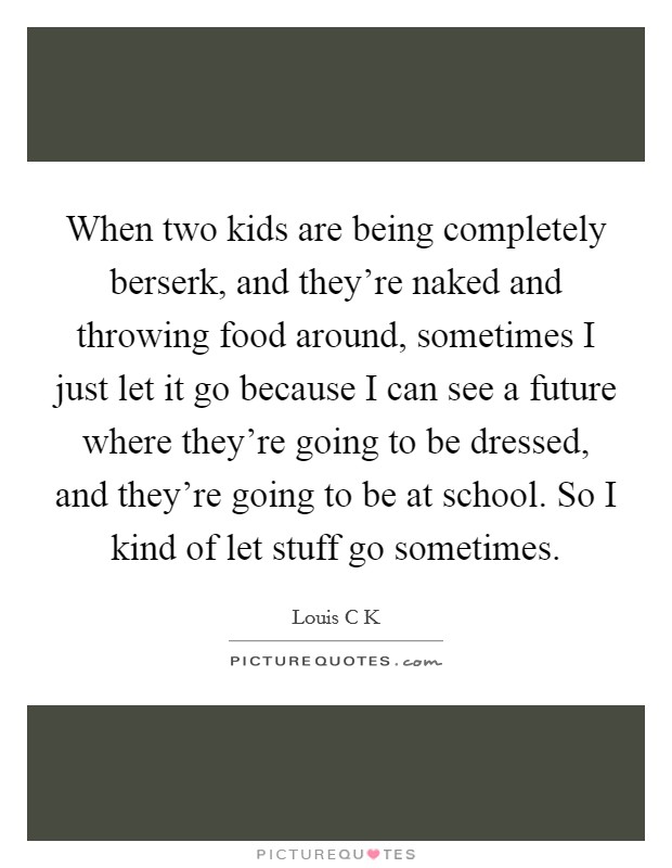 When two kids are being completely berserk, and they're naked and throwing food around, sometimes I just let it go because I can see a future where they're going to be dressed, and they're going to be at school. So I kind of let stuff go sometimes Picture Quote #1