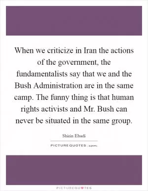 When we criticize in Iran the actions of the government, the fundamentalists say that we and the Bush Administration are in the same camp. The funny thing is that human rights activists and Mr. Bush can never be situated in the same group Picture Quote #1