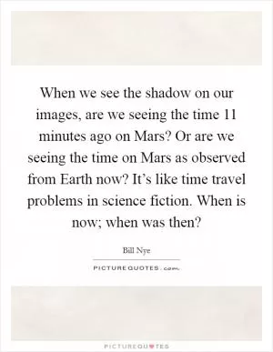When we see the shadow on our images, are we seeing the time 11 minutes ago on Mars? Or are we seeing the time on Mars as observed from Earth now? It’s like time travel problems in science fiction. When is now; when was then? Picture Quote #1
