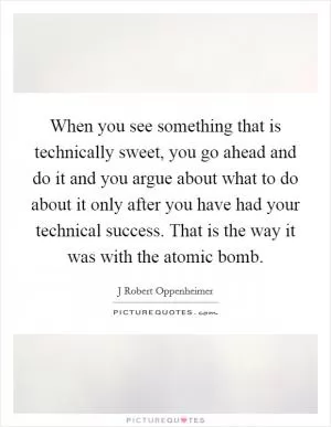When you see something that is technically sweet, you go ahead and do it and you argue about what to do about it only after you have had your technical success. That is the way it was with the atomic bomb Picture Quote #1