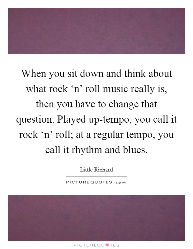 When you sit down and think about what rock ‘n' roll music really is, then you have to change that question. Played up-tempo, you call it rock ‘n' roll; at a regular tempo, you call it rhythm and blues Picture Quote #1