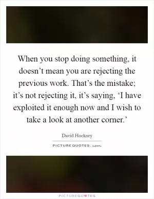 When you stop doing something, it doesn’t mean you are rejecting the previous work. That’s the mistake; it’s not rejecting it, it’s saying, ‘I have exploited it enough now and I wish to take a look at another corner.’ Picture Quote #1