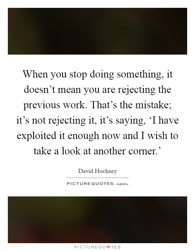 When you stop doing something, it doesn't mean you are rejecting the previous work. That's the mistake; it's not rejecting it, it's saying, ‘I have exploited it enough now and I wish to take a look at another corner.' Picture Quote #1