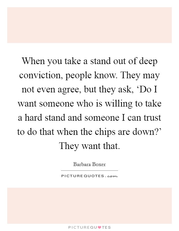 When you take a stand out of deep conviction, people know. They may not even agree, but they ask, ‘Do I want someone who is willing to take a hard stand and someone I can trust to do that when the chips are down?' They want that Picture Quote #1