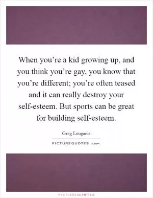 When you’re a kid growing up, and you think you’re gay, you know that you’re different; you’re often teased and it can really destroy your self-esteem. But sports can be great for building self-esteem Picture Quote #1