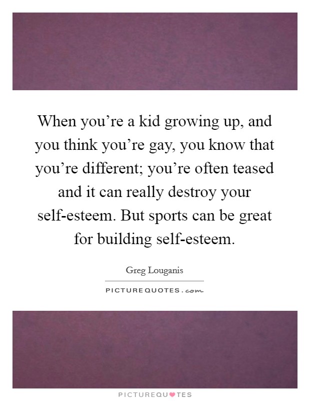 When you're a kid growing up, and you think you're gay, you know that you're different; you're often teased and it can really destroy your self-esteem. But sports can be great for building self-esteem Picture Quote #1