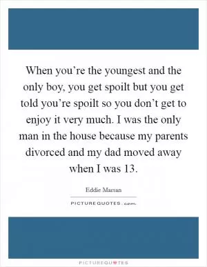 When you’re the youngest and the only boy, you get spoilt but you get told you’re spoilt so you don’t get to enjoy it very much. I was the only man in the house because my parents divorced and my dad moved away when I was 13 Picture Quote #1