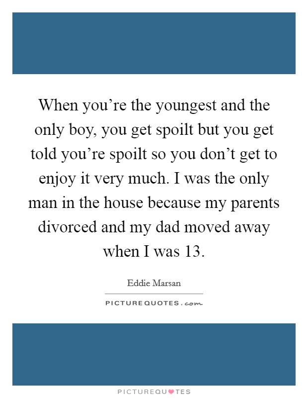 When you're the youngest and the only boy, you get spoilt but you get told you're spoilt so you don't get to enjoy it very much. I was the only man in the house because my parents divorced and my dad moved away when I was 13 Picture Quote #1
