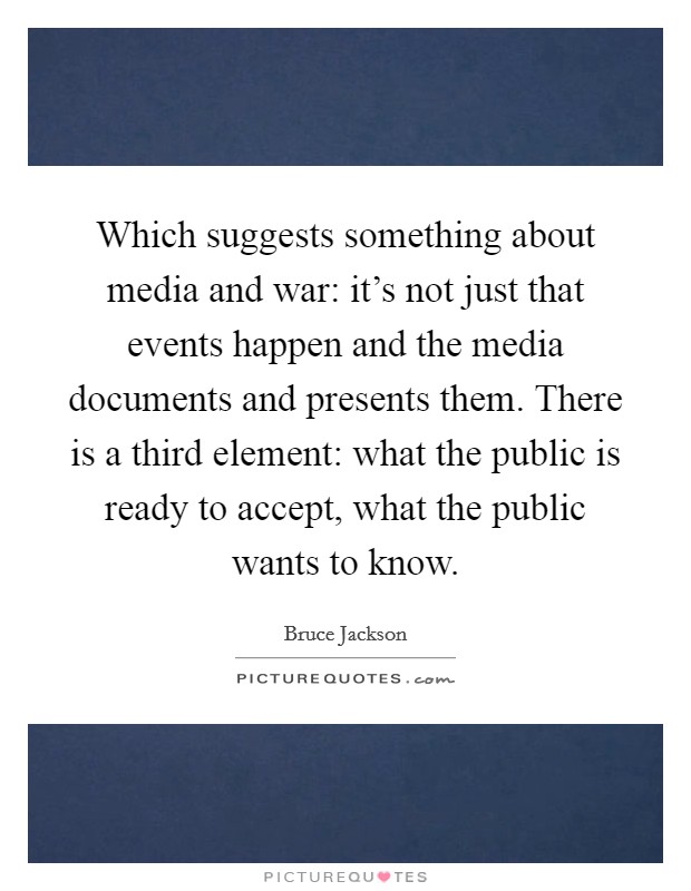 Which suggests something about media and war: it's not just that events happen and the media documents and presents them. There is a third element: what the public is ready to accept, what the public wants to know Picture Quote #1