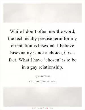 While I don’t often use the word, the technically precise term for my orientation is bisexual. I believe bisexuality is not a choice, it is a fact. What I have ‘chosen’ is to be in a gay relationship Picture Quote #1