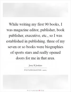 While writing my first 90 books, I was magazine editor, publisher, book publisher, executive, etc., so I was established in publishing. three of my seven or so books were biographies of sports stars and really opened doors for me in that area Picture Quote #1