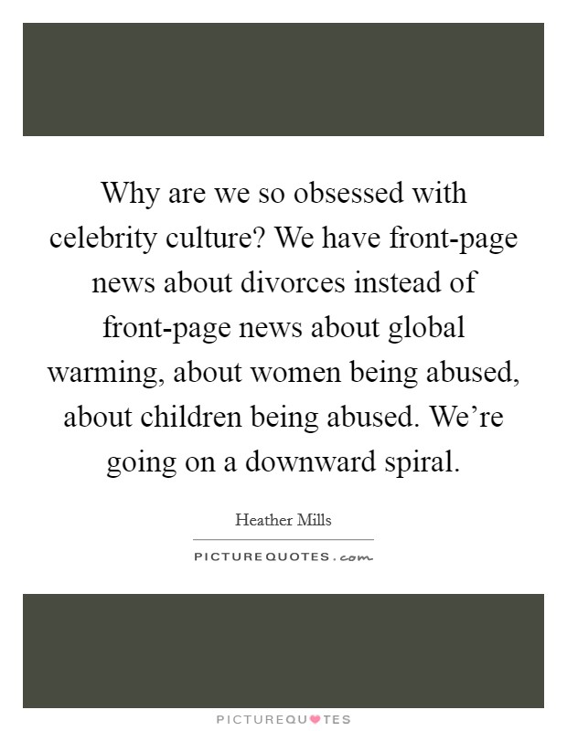 Why are we so obsessed with celebrity culture? We have front-page news about divorces instead of front-page news about global warming, about women being abused, about children being abused. We're going on a downward spiral Picture Quote #1