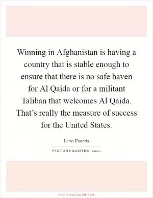 Winning in Afghanistan is having a country that is stable enough to ensure that there is no safe haven for Al Qaida or for a militant Taliban that welcomes Al Qaida. That’s really the measure of success for the United States Picture Quote #1