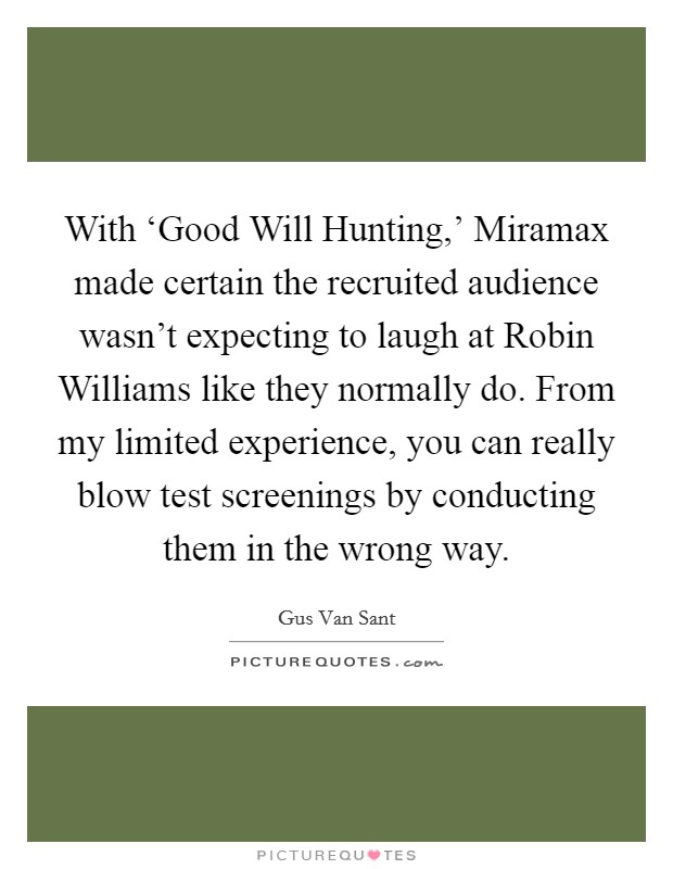 With ‘Good Will Hunting,' Miramax made certain the recruited audience wasn't expecting to laugh at Robin Williams like they normally do. From my limited experience, you can really blow test screenings by conducting them in the wrong way Picture Quote #1