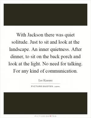 With Jackson there was quiet solitude. Just to sit and look at the landscape. An inner quietness. After dinner, to sit on the back porch and look at the light. No need for talking. For any kind of communication Picture Quote #1