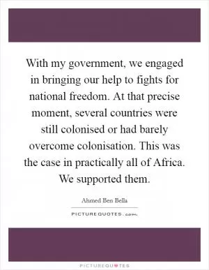 With my government, we engaged in bringing our help to fights for national freedom. At that precise moment, several countries were still colonised or had barely overcome colonisation. This was the case in practically all of Africa. We supported them Picture Quote #1