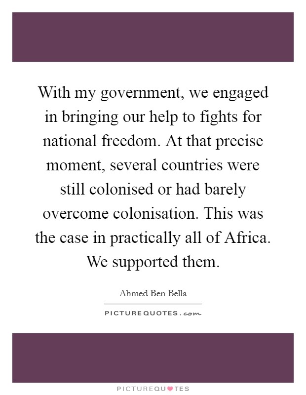 With my government, we engaged in bringing our help to fights for national freedom. At that precise moment, several countries were still colonised or had barely overcome colonisation. This was the case in practically all of Africa. We supported them Picture Quote #1