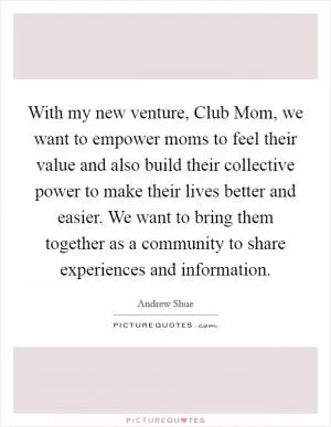With my new venture, Club Mom, we want to empower moms to feel their value and also build their collective power to make their lives better and easier. We want to bring them together as a community to share experiences and information Picture Quote #1