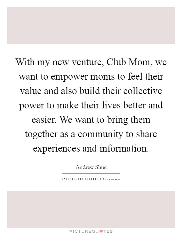 With my new venture, Club Mom, we want to empower moms to feel their value and also build their collective power to make their lives better and easier. We want to bring them together as a community to share experiences and information Picture Quote #1