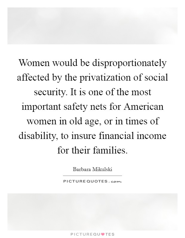 Women would be disproportionately affected by the privatization of social security. It is one of the most important safety nets for American women in old age, or in times of disability, to insure financial income for their families Picture Quote #1