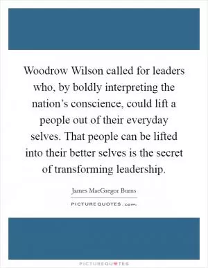 Woodrow Wilson called for leaders who, by boldly interpreting the nation’s conscience, could lift a people out of their everyday selves. That people can be lifted into their better selves is the secret of transforming leadership Picture Quote #1