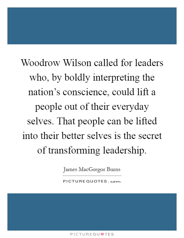 Woodrow Wilson called for leaders who, by boldly interpreting the nation's conscience, could lift a people out of their everyday selves. That people can be lifted into their better selves is the secret of transforming leadership Picture Quote #1