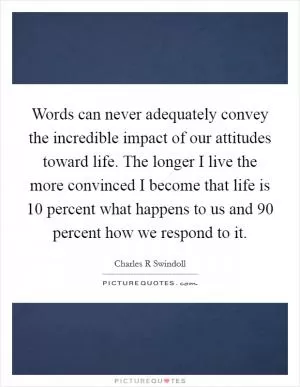Words can never adequately convey the incredible impact of our attitudes toward life. The longer I live the more convinced I become that life is 10 percent what happens to us and 90 percent how we respond to it Picture Quote #1
