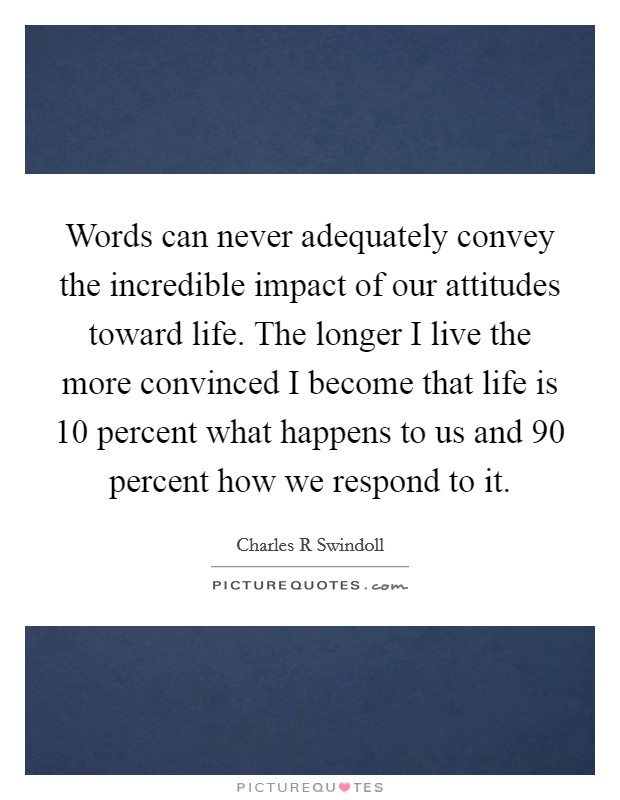 Words can never adequately convey the incredible impact of our attitudes toward life. The longer I live the more convinced I become that life is 10 percent what happens to us and 90 percent how we respond to it Picture Quote #1