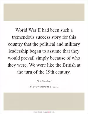 World War II had been such a tremendous success story for this country that the political and military leadership began to assume that they would prevail simply because of who they were. We were like the British at the turn of the 19th century Picture Quote #1
