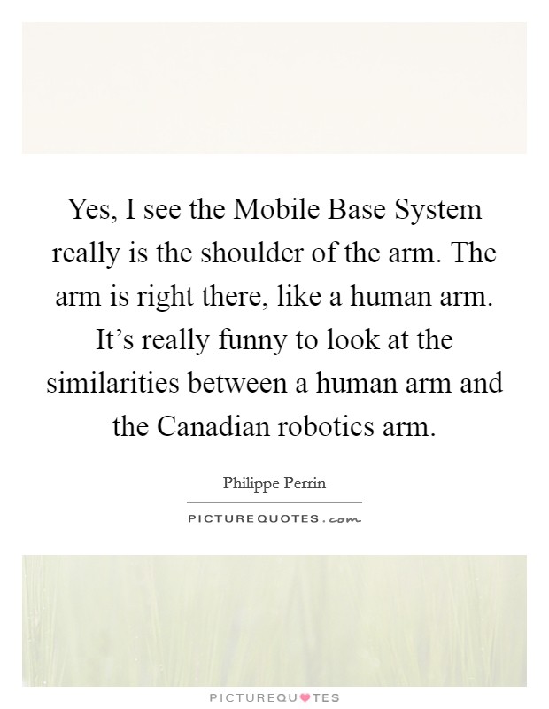 Yes, I see the Mobile Base System really is the shoulder of the arm. The arm is right there, like a human arm. It's really funny to look at the similarities between a human arm and the Canadian robotics arm Picture Quote #1