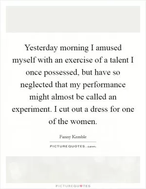 Yesterday morning I amused myself with an exercise of a talent I once possessed, but have so neglected that my performance might almost be called an experiment. I cut out a dress for one of the women Picture Quote #1