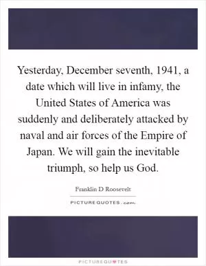 Yesterday, December seventh, 1941, a date which will live in infamy, the United States of America was suddenly and deliberately attacked by naval and air forces of the Empire of Japan. We will gain the inevitable triumph, so help us God Picture Quote #1