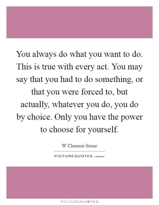 You always do what you want to do. This is true with every act. You may say that you had to do something, or that you were forced to, but actually, whatever you do, you do by choice. Only you have the power to choose for yourself Picture Quote #1