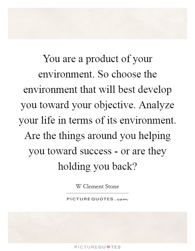 You are a product of your environment. So choose the environment that will best develop you toward your objective. Analyze your life in terms of its environment. Are the things around you helping you toward success - or are they holding you back? Picture Quote #1
