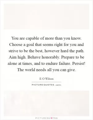 You are capable of more than you know. Choose a goal that seems right for you and strive to be the best, however hard the path. Aim high. Behave honorably. Prepare to be alone at times, and to endure failure. Persist! The world needs all you can give Picture Quote #1