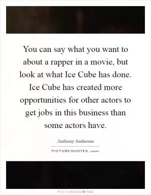 You can say what you want to about a rapper in a movie, but look at what Ice Cube has done. Ice Cube has created more opportunities for other actors to get jobs in this business than some actors have Picture Quote #1