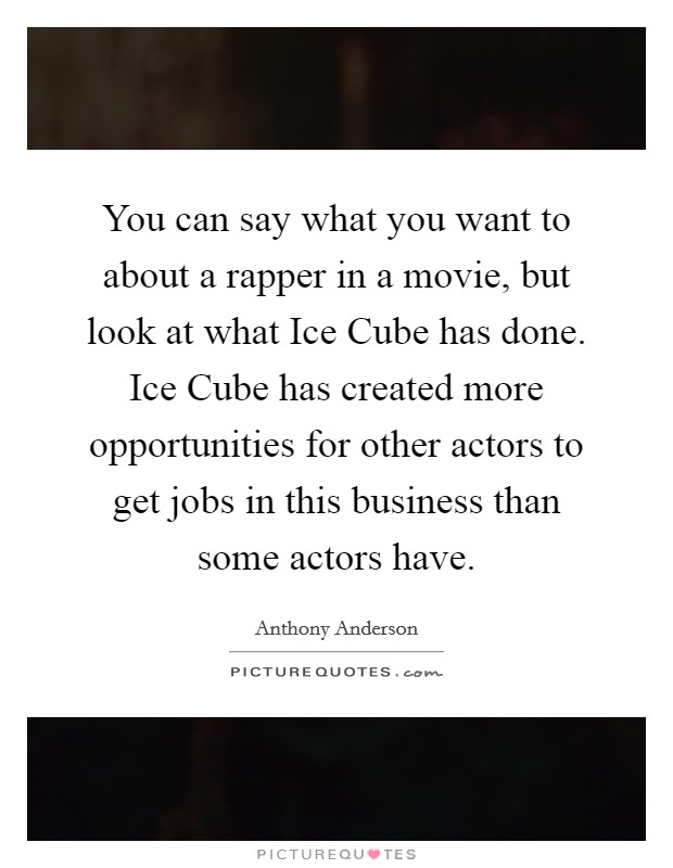 You can say what you want to about a rapper in a movie, but look at what Ice Cube has done. Ice Cube has created more opportunities for other actors to get jobs in this business than some actors have Picture Quote #1