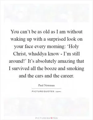 You can’t be as old as I am without waking up with a surprised look on your face every morning: ‘Holy Christ, whaddya know - I’m still around!’ It’s absolutely amazing that I survived all the booze and smoking and the cars and the career Picture Quote #1